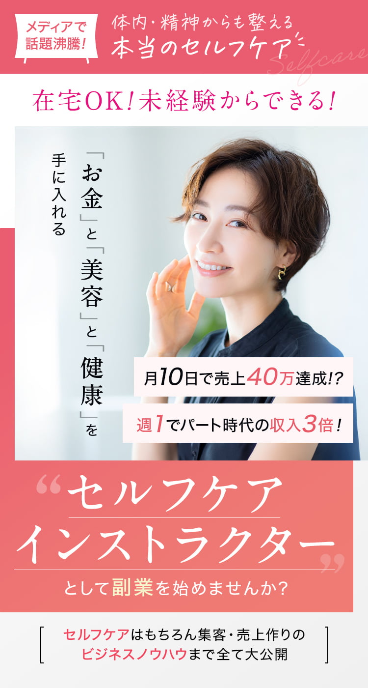 メディアで話題沸騰！体内・精神からも整える本当のセルフケア 在宅OK! 未経験からできる! 働き方自由なのに月々30万円以上の収入を目指せる 「お金」と「美容」と「健康」を手に入れる 月10日で売上40万達成 週1でパート時代の収入3倍! 「セルフケアインストラクター」として副業を始めませんか？ セルフケアはもちろん集客・売上作りのビジネスノウハウまで全て大公開